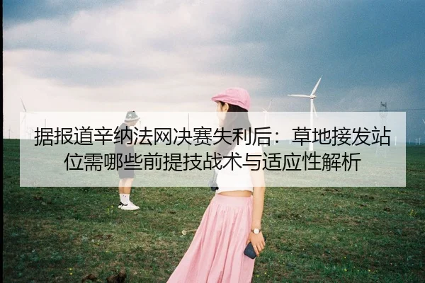 据报道辛纳法网决赛失利后：草地接发站位需哪些前提技战术与适应性解析